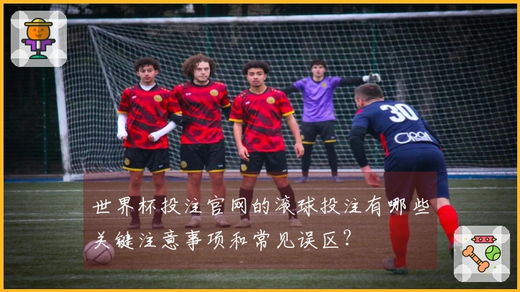 世界杯投注官网的滚球投注有哪些关键注意事项和常见误区？