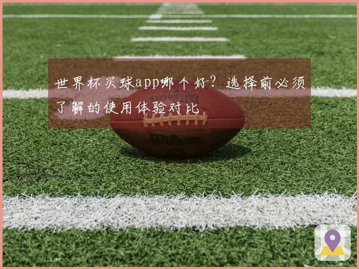 世界杯买球app哪个好？选择前必须了解的使用体验对比