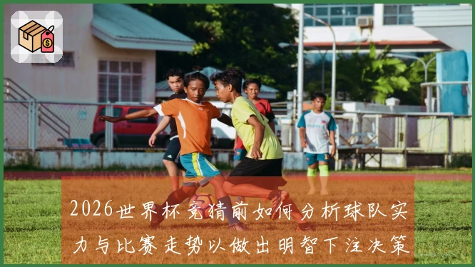 2026世界杯竞猜前如何分析球队实力与比赛走势以做出明智下注决策